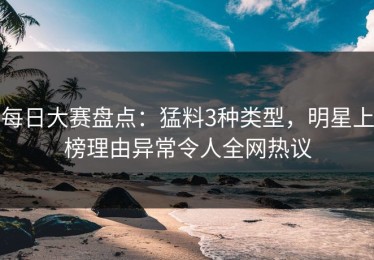 每日大赛盘点：猛料3种类型，明星上榜理由异常令人全网热议
