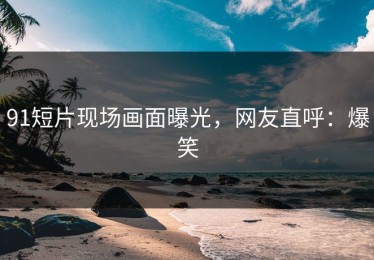 91短片现场画面曝光，网友直呼：爆笑