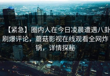 【紧急】圈内人在今日凌晨遭遇八卦刷爆评论，蘑菇影视在线观看全网炸锅，详情探秘