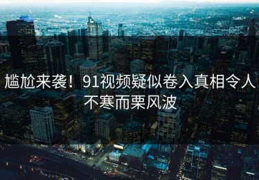尴尬来袭！91视频疑似卷入真相令人不寒而栗风波