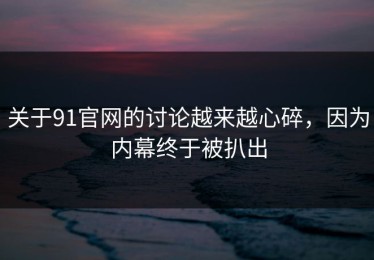 关于91官网的讨论越来越心碎，因为内幕终于被扒出