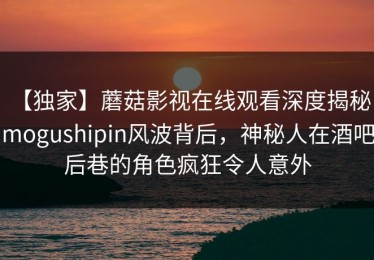 【独家】蘑菇影视在线观看深度揭秘：mogushipin风波背后，神秘人在酒吧后巷的角色疯狂令人意外