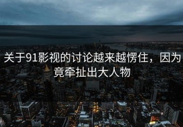 关于91影视的讨论越来越愣住，因为竟牵扯出大人物