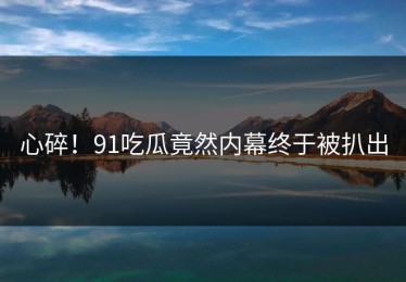 心碎！91吃瓜竟然内幕终于被扒出
