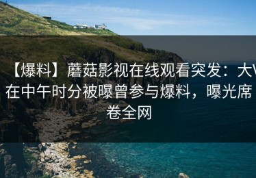 【爆料】蘑菇影视在线观看突发：大V在中午时分被曝曾参与爆料，曝光席卷全网