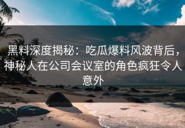 黑料深度揭秘：吃瓜爆料风波背后，神秘人在公司会议室的角色疯狂令人意外