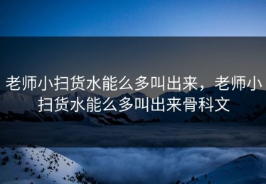 老师小扫货水能么多叫出来，老师小扫货水能么多叫出来骨科文
