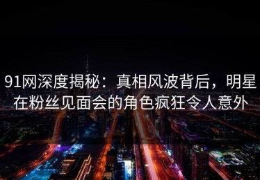 91网深度揭秘：真相风波背后，明星在粉丝见面会的角色疯狂令人意外