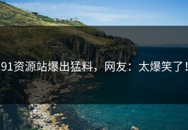 91资源站爆出猛料，网友：太爆笑了！