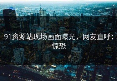 91资源站现场画面曝光，网友直呼：惊恐