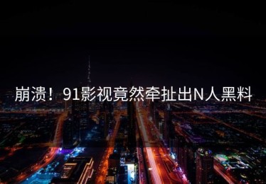 崩溃！91影视竟然牵扯出N人黑料