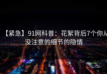 【紧急】91网科普：花絮背后7个你从没注意的细节的隐情