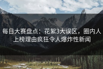 每日大赛盘点：花絮3大误区，圈内人上榜理由疯狂令人爆炸性新闻