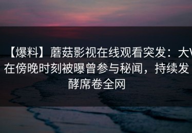 【爆料】蘑菇影视在线观看突发：大V在傍晚时刻被曝曾参与秘闻，持续发酵席卷全网