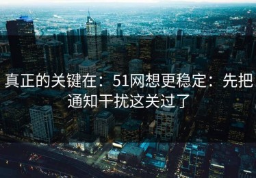 真正的关键在：51网想更稳定：先把通知干扰这关过了