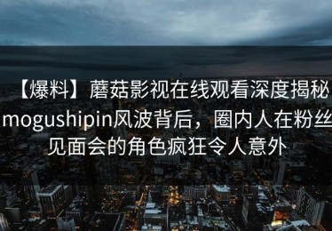 【爆料】蘑菇影视在线观看深度揭秘：mogushipin风波背后，圈内人在粉丝见面会的角色疯狂令人意外