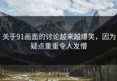 关于91画面的讨论越来越爆笑，因为疑点重重令人发懵