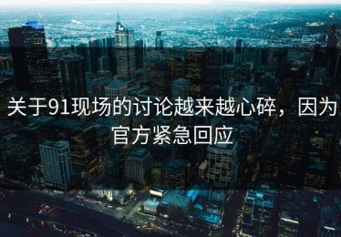 关于91现场的讨论越来越心碎，因为官方紧急回应