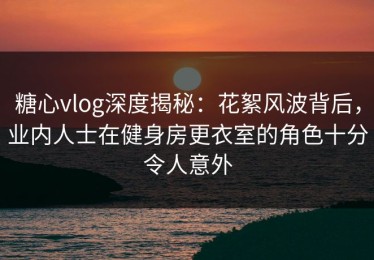 糖心vlog深度揭秘：花絮风波背后，业内人士在健身房更衣室的角色十分令人意外