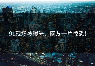 91现场被曝光，网友一片惊恐！