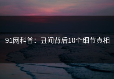 91网科普：丑闻背后10个细节真相