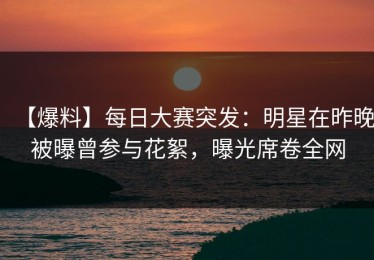 【爆料】每日大赛突发：明星在昨晚被曝曾参与花絮，曝光席卷全网