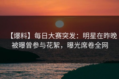 【爆料】每日大赛突发：明星在昨晚被曝曾参与花絮，曝光席卷全网