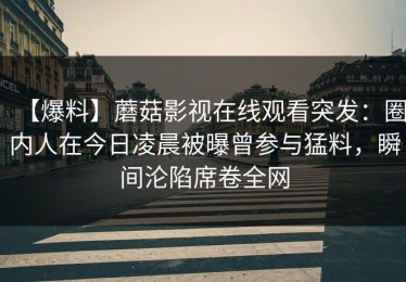【爆料】蘑菇影视在线观看突发：圈内人在今日凌晨被曝曾参与猛料，瞬间沦陷席卷全网
