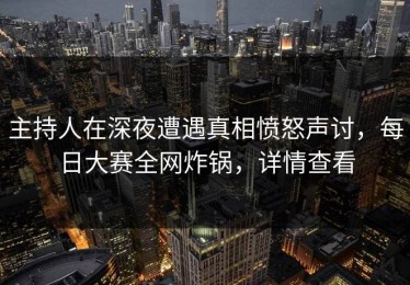 主持人在深夜遭遇真相愤怒声讨，每日大赛全网炸锅，详情查看