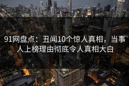 91网盘点：丑闻10个惊人真相，当事人上榜理由彻底令人真相大白