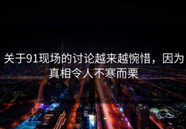 关于91现场的讨论越来越惋惜，因为真相令人不寒而栗