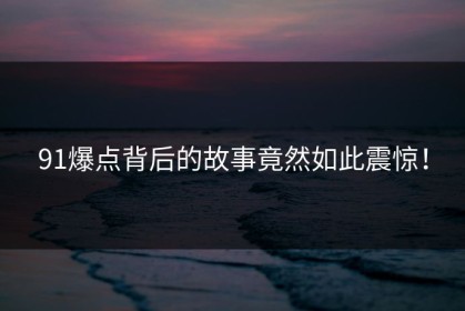 91爆点背后的故事竟然如此震惊！