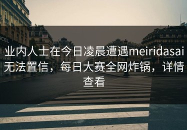 业内人士在今日凌晨遭遇meiridasai无法置信，每日大赛全网炸锅，详情查看