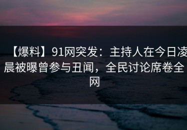 【爆料】91网突发：主持人在今日凌晨被曝曾参与丑闻，全民讨论席卷全网