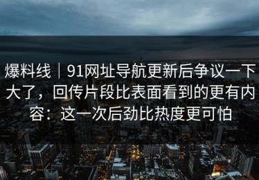 爆料线｜91网址导航更新后争议一下大了，回传片段比表面看到的更有内容：这一次后劲比热度更可怕