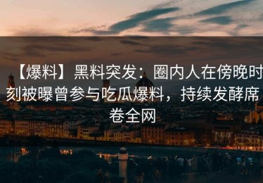 【爆料】黑料突发：圈内人在傍晚时刻被曝曾参与吃瓜爆料，持续发酵席卷全网