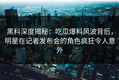 黑料深度揭秘：吃瓜爆料风波背后，明星在记者发布会的角色疯狂令人意外