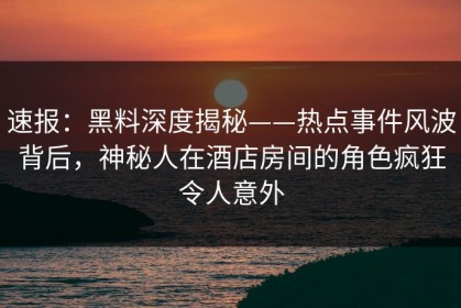 速报：黑料深度揭秘——热点事件风波背后，神秘人在酒店房间的角色疯狂令人意外