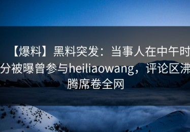 【爆料】黑料突发：当事人在中午时分被曝曾参与heiliaowang，评论区沸腾席卷全网