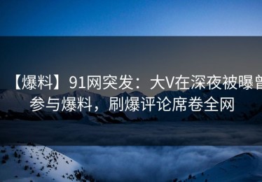 【爆料】91网突发：大V在深夜被曝曾参与爆料，刷爆评论席卷全网