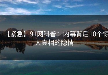 【紧急】91网科普：内幕背后10个惊人真相的隐情