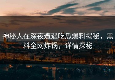 神秘人在深夜遭遇吃瓜爆料揭秘，黑料全网炸锅，详情探秘