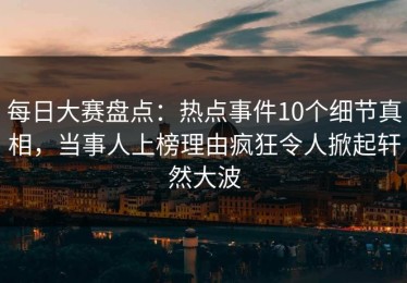 每日大赛盘点：热点事件10个细节真相，当事人上榜理由疯狂令人掀起轩然大波