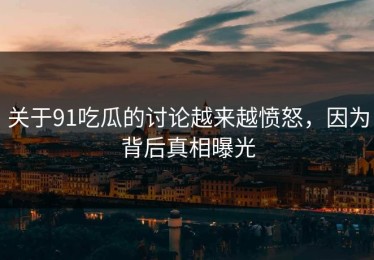 关于91吃瓜的讨论越来越愤怒，因为背后真相曝光