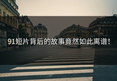 91短片背后的故事竟然如此离谱！