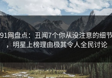 91网盘点：丑闻7个你从没注意的细节，明星上榜理由极其令人全民讨论
