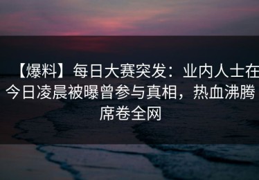 【爆料】每日大赛突发：业内人士在今日凌晨被曝曾参与真相，热血沸腾席卷全网