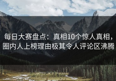 每日大赛盘点：真相10个惊人真相，圈内人上榜理由极其令人评论区沸腾