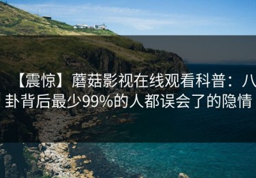 【震惊】蘑菇影视在线观看科普：八卦背后最少99%的人都误会了的隐情