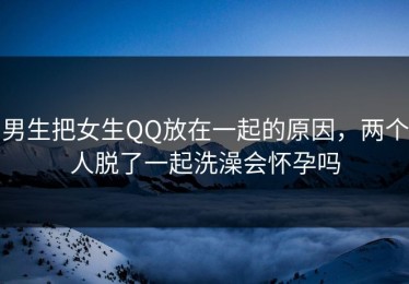 男生把女生QQ放在一起的原因，两个人脱了一起洗澡会怀孕吗